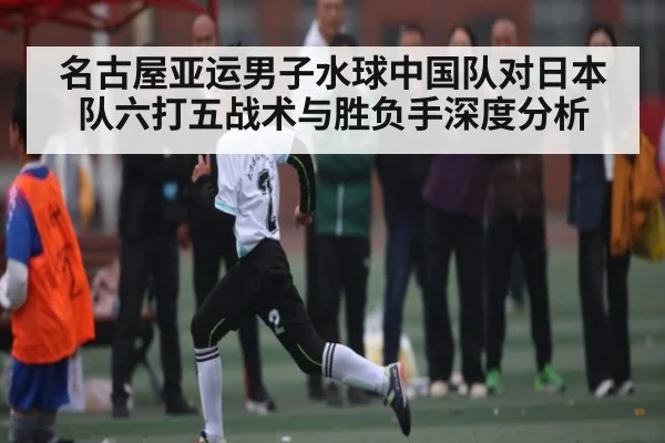 名古屋亚运男子水球中国队对日本队六打五战术与胜负手深度分析